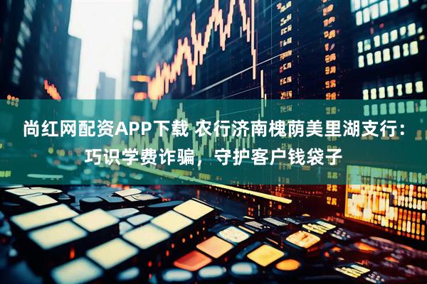 尚红网配资APP下载 农行济南槐荫美里湖支行：巧识学费诈骗，守护客户钱袋子