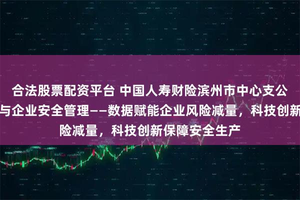合法股票配资平台 中国人寿财险滨州市中心支公司防赔并举参与企业安全管理——数据赋能企业风险减量，科技创新保障安全生产