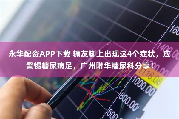 永华配资APP下载 糖友脚上出现这4个症状，应警惕糖尿病足，广州附华糖尿科分享！