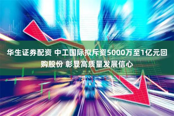 华生证券配资 中工国际拟斥资5000万至1亿元回购股份 彰显高质量发展信心