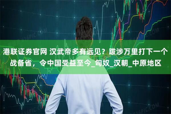 港联证券官网 汉武帝多有远见？跋涉万里打下一个战备省，令中国受益至今_匈奴_汉朝_中原地区