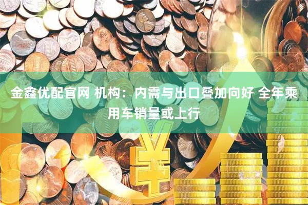 金鑫优配官网 机构：内需与出口叠加向好 全年乘用车销量或上行