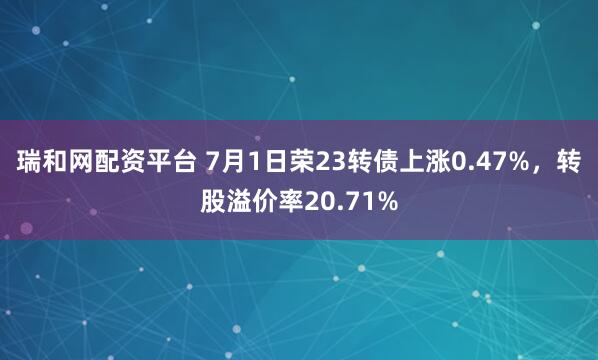 瑞和网配资平台 7月1日荣23转债上涨0.47%，转股溢价率20.71%