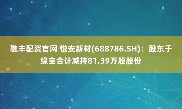 融丰配资官网 悦安新材(688786.SH)：股东于缘宝合计减持81.39万股股份