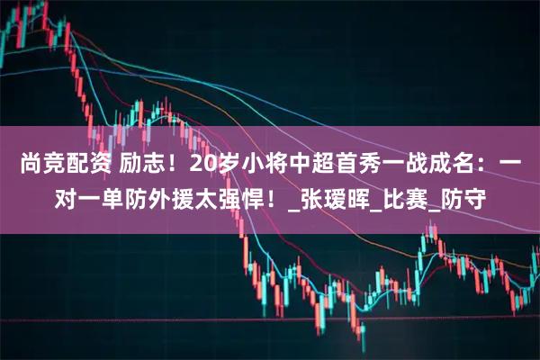 尚竞配资 励志！20岁小将中超首秀一战成名：一对一单防外援太强悍！_张瑷晖_比赛_防守