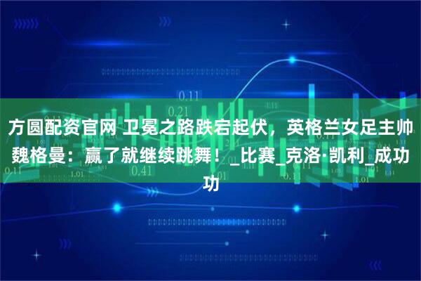 方圆配资官网 卫冕之路跌宕起伏，英格兰女足主帅魏格曼：赢了就继续跳舞！_比赛_克洛·凯利_成功