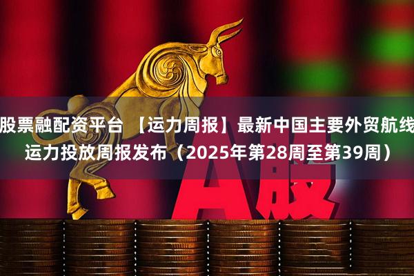 股票融配资平台 【运力周报】最新中国主要外贸航线运力投放周报发布（2025年第28周至第39周）