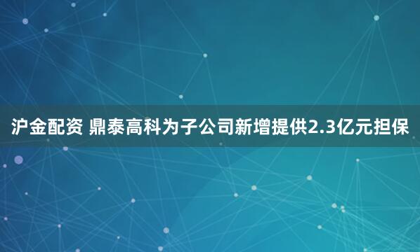 沪金配资 鼎泰高科为子公司新增提供2.3亿元担保