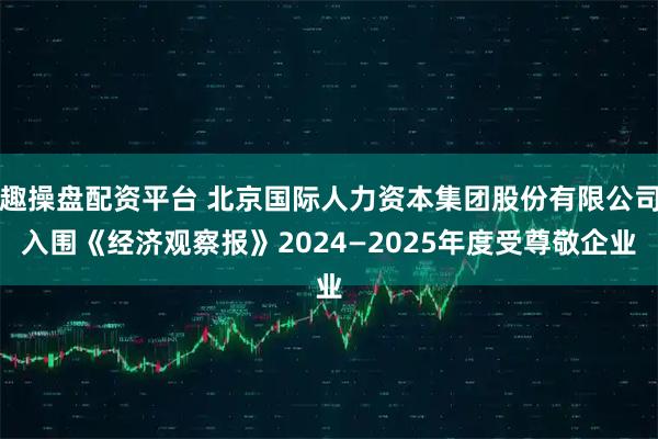 趣操盘配资平台 北京国际人力资本集团股份有限公司入围《经济观察报》2024—2025年度受尊敬企业