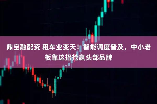鼎宝融配资 租车业变天！智能调度普及，中小老板靠这招抢赢头部品牌