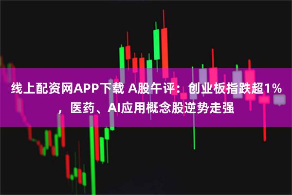 线上配资网APP下载 A股午评：创业板指跌超1%，医药、AI应用概念股逆势走强