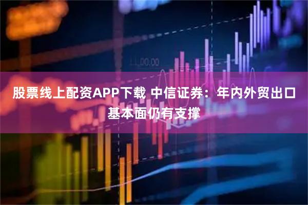 股票线上配资APP下载 中信证券：年内外贸出口基本面仍有支撑