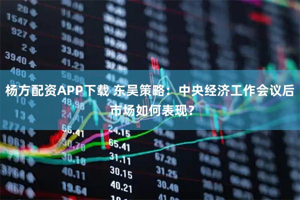 杨方配资APP下载 东吴策略：中央经济工作会议后 市场如何表现？