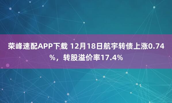 荣峰速配APP下载 12月18日航宇转债上涨0.74%，转股溢价率17.4%