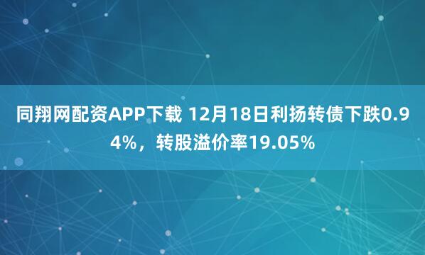 同翔网配资APP下载 12月18日利扬转债下跌0.94%，转股溢价率19.05%