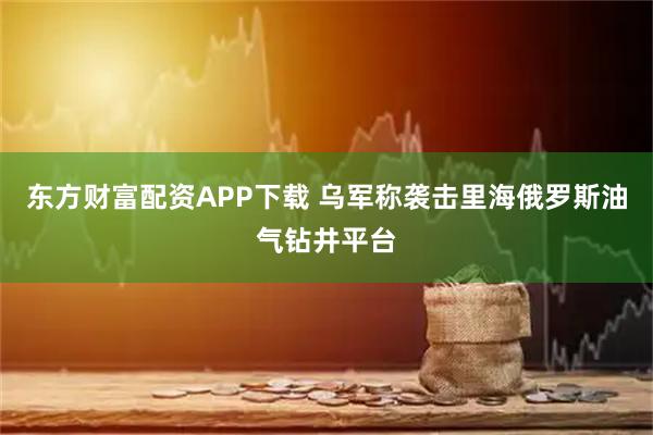 东方财富配资APP下载 乌军称袭击里海俄罗斯油气钻井平台