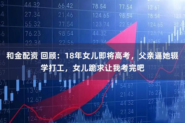 和金配资 回顾：18年女儿即将高考，父亲逼她辍学打工，女儿跪求让我考完吧