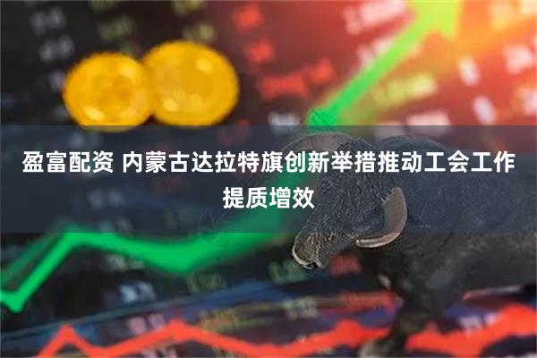 盈富配资 内蒙古达拉特旗创新举措推动工会工作提质增效