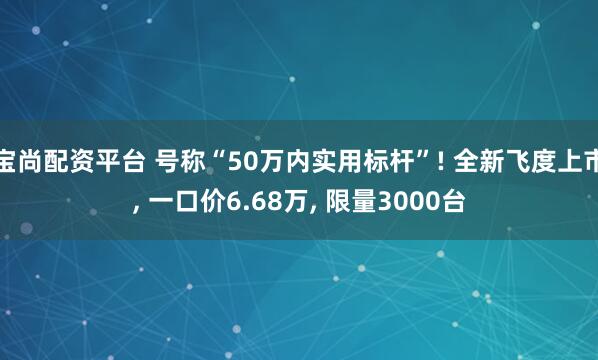 宝尚配资平台 号称“50万内实用标杆”! 全新飞度上市, 一口价6.68万, 限量3000台