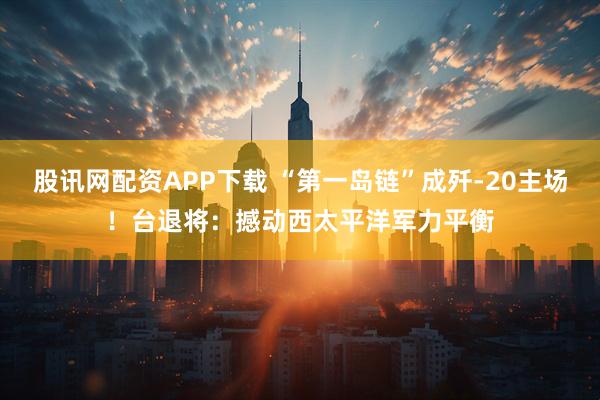 股讯网配资APP下载 “第一岛链”成歼-20主场！台退将：撼动西太平洋军力平衡