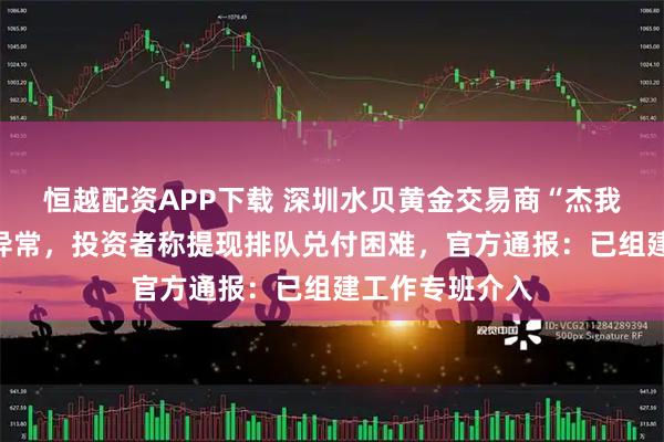 恒越配资APP下载 深圳水贝黄金交易商“杰我睿”被曝经营异常，投资者称提现排队兑付困难，官方通报：已组建工作专班介入