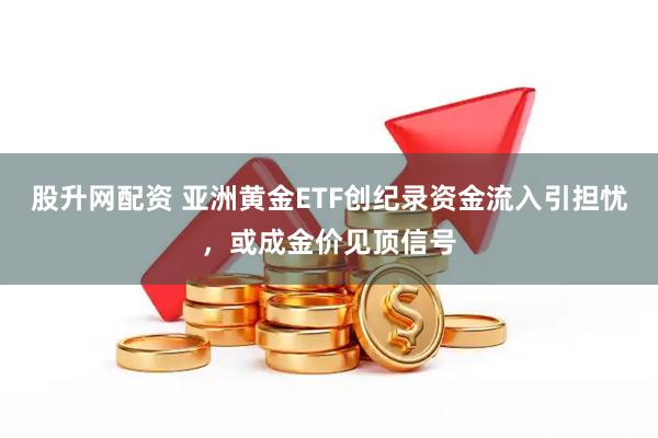 股升网配资 亚洲黄金ETF创纪录资金流入引担忧，或成金价见顶信号