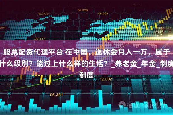 股票配资代理平台 在中国，退休金月入一万，属于什么级别？能过上什么样的生活？_养老金_年金_制度