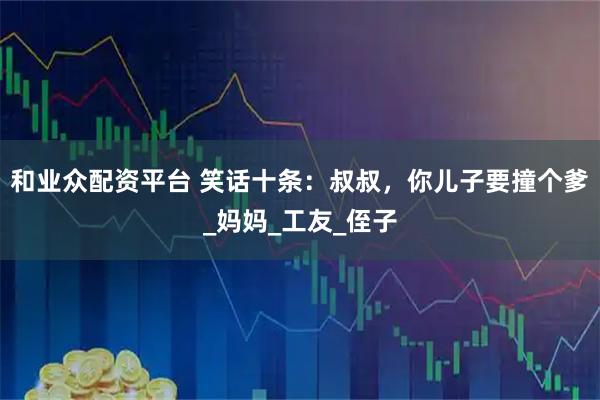 和业众配资平台 笑话十条：叔叔，你儿子要撞个爹_妈妈_工友_侄子