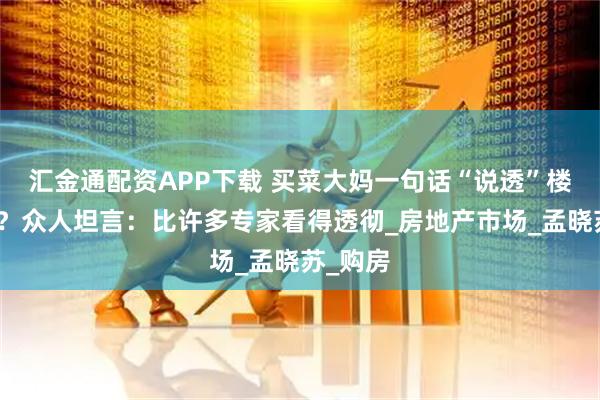 汇金通配资APP下载 买菜大妈一句话“说透”楼市本质？众人坦言：比许多专家看得透彻_房地产市场_孟晓苏_购房