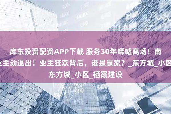 库东投资配资APP下载 服务30年唏嘘离场！南京老牌物业主动退出！业主狂欢背后，谁是赢家？_东方城_小区_栖霞建设
