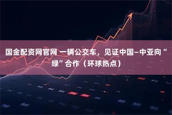 国金配资网官网 一辆公交车，见证中国—中亚向“绿”合作（环球热点）