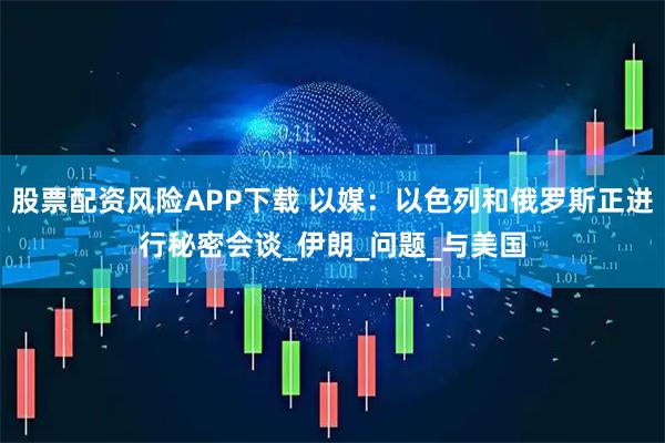 股票配资风险APP下载 以媒：以色列和俄罗斯正进行秘密会谈_伊朗_问题_与美国