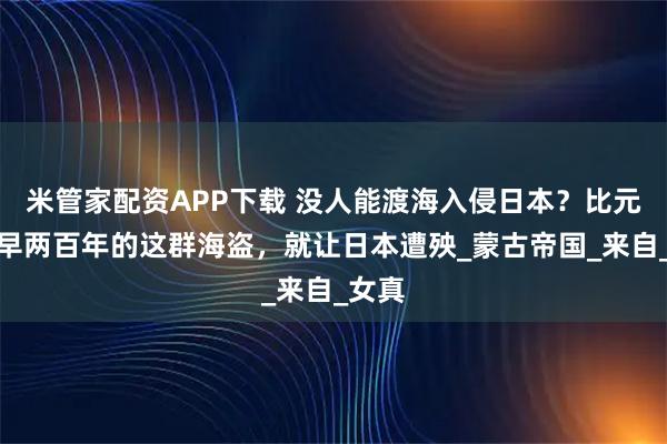 米管家配资APP下载 没人能渡海入侵日本？比元朝还早两百年的这群海盗，就让日本遭殃_蒙古帝国_来自_女真