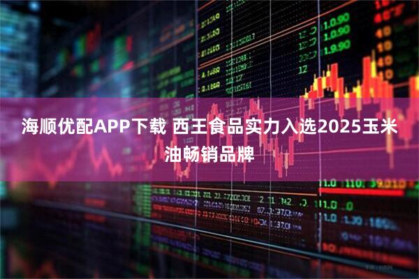 海顺优配APP下载 西王食品实力入选2025玉米油畅销品牌