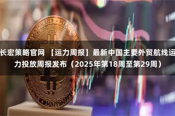 长宏策略官网 【运力周报】最新中国主要外贸航线运力投放周报发布（2025年第18周至第29周）