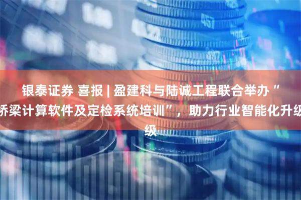 银泰证券 喜报 | 盈建科与陆诚工程联合举办“桥梁计算软件及定检系统培训”，助力行业智能化升级