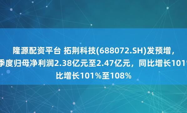 隆源配资平台 拓荆科技(688072.SH)发预增，预计第二季度归母净利润2.38亿元至2.47亿元，同比增长101%至108%