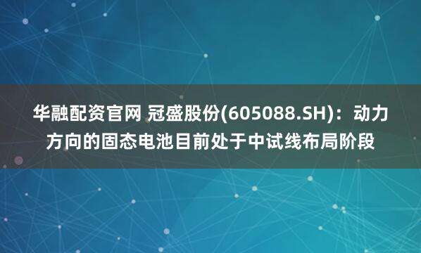 华融配资官网 冠盛股份(605088.SH)：动力方向的固态电池目前处于中试线布局阶段