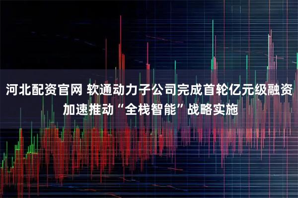 河北配资官网 软通动力子公司完成首轮亿元级融资 加速推动“全栈智能”战略实施
