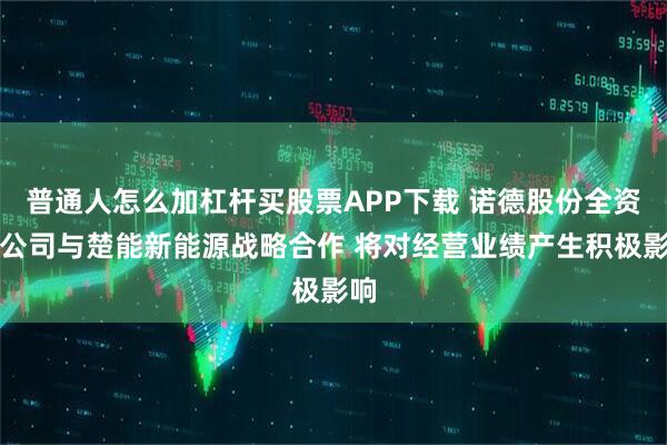 普通人怎么加杠杆买股票APP下载 诺德股份全资孙公司与楚能新能源战略合作 将对经营业绩产生积极影响