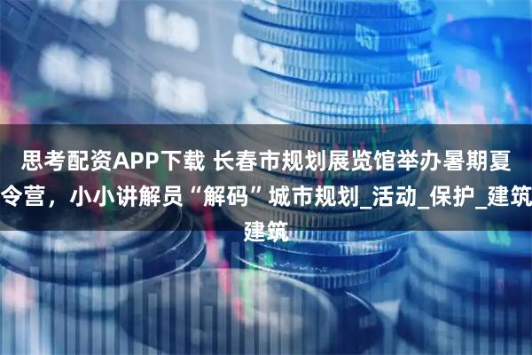 思考配资APP下载 长春市规划展览馆举办暑期夏令营，小小讲解员“解码”城市规划_活动_保护_建筑