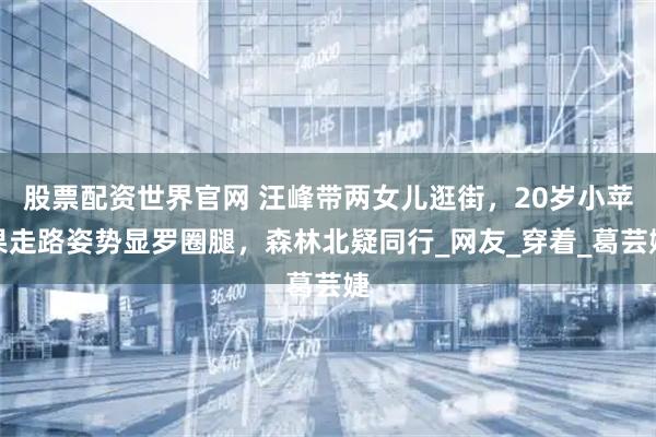 股票配资世界官网 汪峰带两女儿逛街，20岁小苹果走路姿势显罗圈腿，森林北疑同行_网友_穿着_葛芸婕