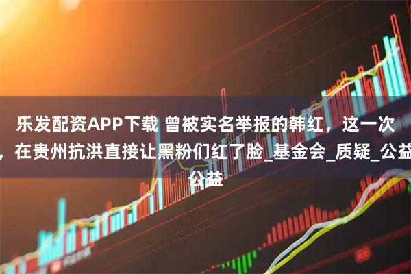 乐发配资APP下载 曾被实名举报的韩红，这一次，在贵州抗洪直接让黑粉们红了脸_基金会_质疑_公益