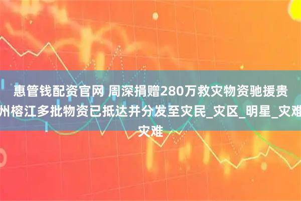 惠管钱配资官网 周深捐赠280万救灾物资驰援贵州榕江多批物资已抵达并分发至灾民_灾区_明星_灾难