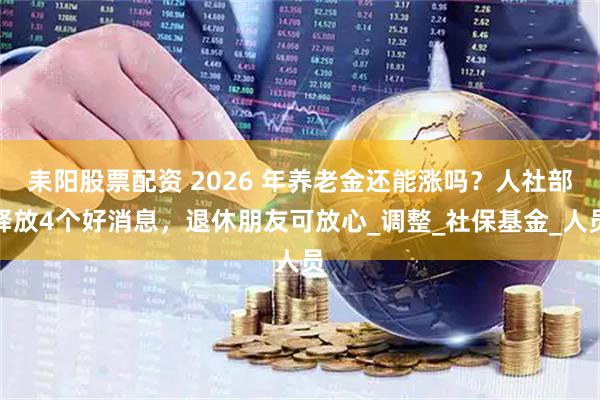 耒阳股票配资 2026 年养老金还能涨吗？人社部释放4个好消息，退休朋友可放心_调整_社保基金_人员