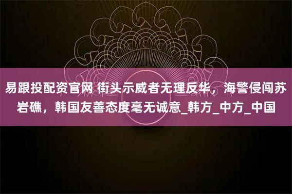 易跟投配资官网 街头示威者无理反华，海警侵闯苏岩礁，韩国友善态度毫无诚意_韩方_中方_中国