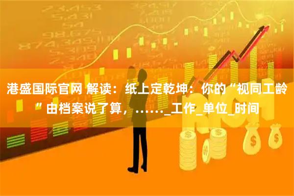 港盛国际官网 解读：纸上定乾坤：你的“视同工龄”由档案说了算，……_工作_单位_时间