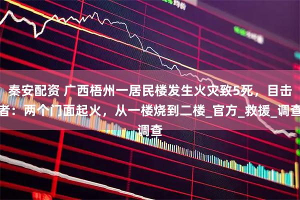 秦安配资 广西梧州一居民楼发生火灾致5死，目击者：两个门面起火，从一楼烧到二楼_官方_救援_调查