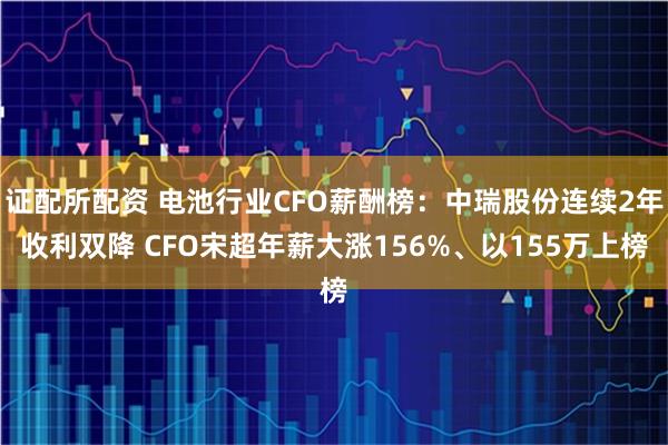 证配所配资 电池行业CFO薪酬榜：中瑞股份连续2年收利双降 CFO宋超年薪大涨156%、以155万上榜