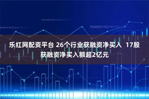 乐红网配资平台 26个行业获融资净买入  17股获融资净买入额超2亿元